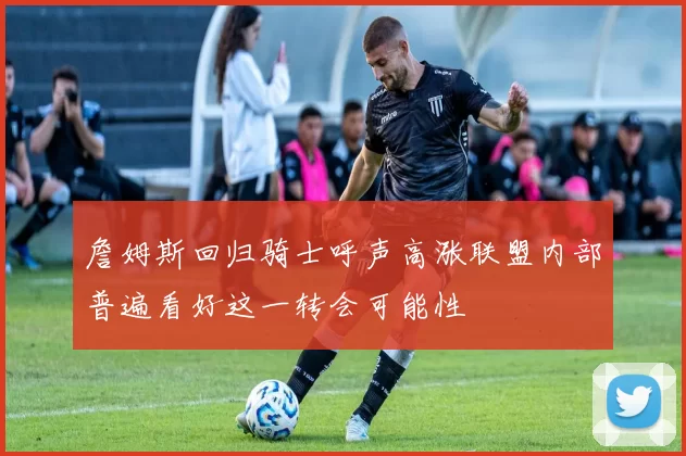 詹姆斯回归骑士呼声高涨联盟内部普遍看好这一转会可能性