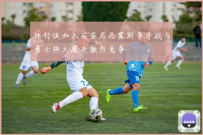 独行侠加入安芬尼西蒙斯争夺战与勇士热火展开激烈竞争