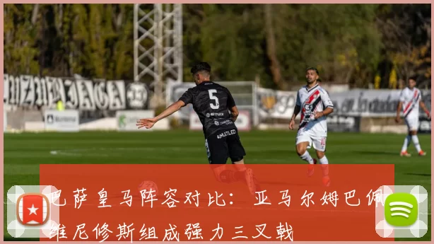 巴萨皇马阵容对比：亚马尔姆巴佩维尼修斯组成强力三叉戟
