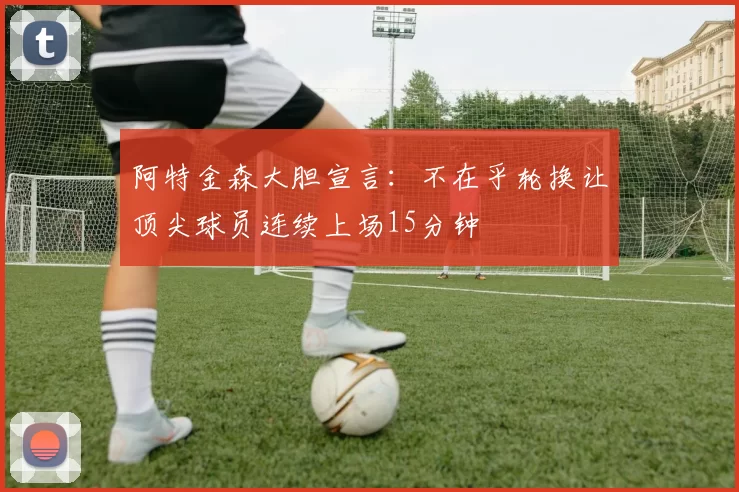 阿特金森大胆宣言：不在乎轮换让顶尖球员连续上场15分钟