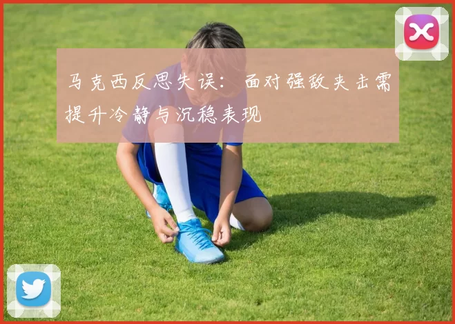 马克西反思失误：面对强敌夹击需提升冷静与沉稳表现