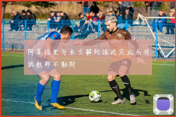 阿莱格里与米兰解约接近完成或将执教那不勒斯
