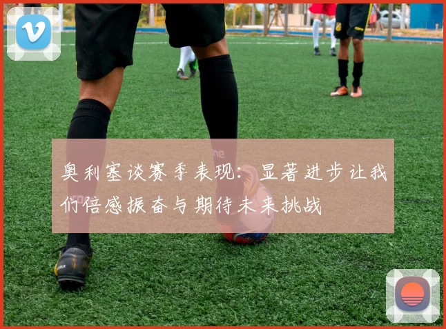 奥利塞谈赛季表现：显著进步让我们倍感振奋与期待未来挑战