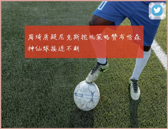 周琦质疑尼克斯挖坑策略赞布伦森神仙球接连不断